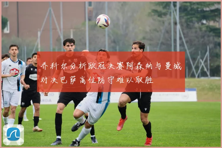 乔科尔分析欧冠决赛阿森纳与曼城对决巴萨高位防守难以取胜
