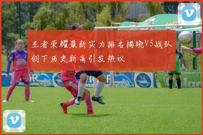 王者荣耀最新实力排名揭晓V5战队创下历史新高引发热议