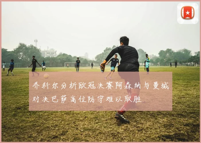 乔科尔分析欧冠决赛阿森纳与曼城对决巴萨高位防守难以取胜