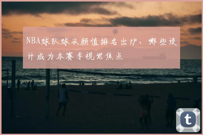 NBA球队球衣颜值排名出炉，哪些设计成为本赛季视觉焦点