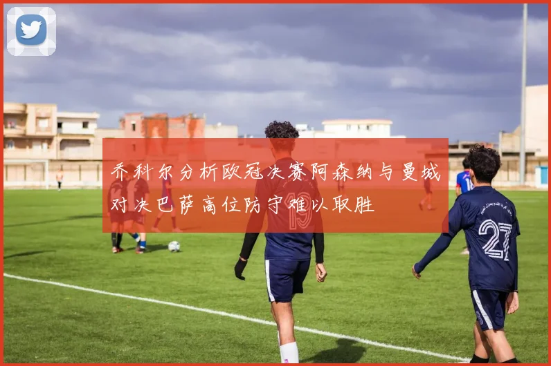 乔科尔分析欧冠决赛阿森纳与曼城对决巴萨高位防守难以取胜