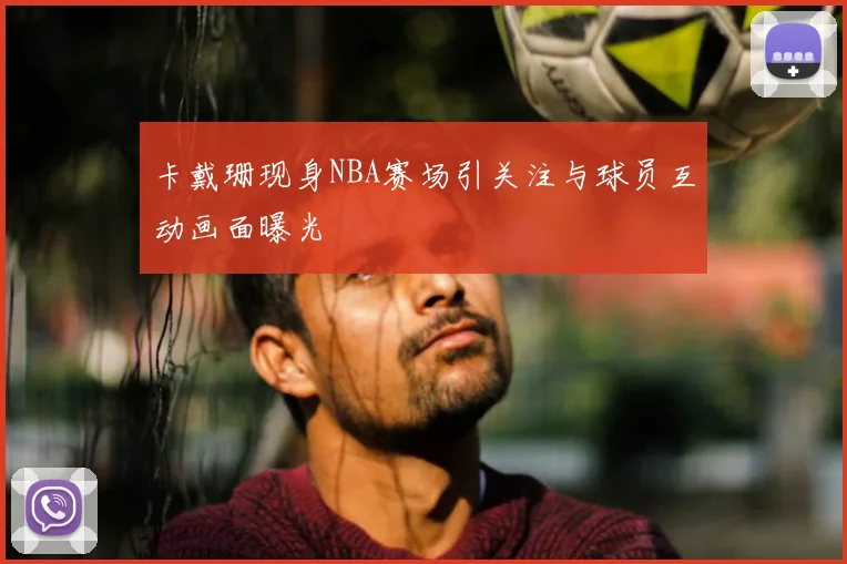 卡戴珊现身NBA赛场引关注与球员互动画面曝光