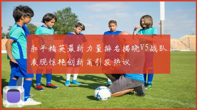 和平精英最新力量排名揭晓V5战队表现惊艳创新高引发热议