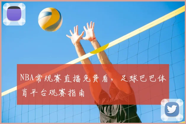 NBA常规赛直播免费看，足球巴巴体育平台观赛指南
