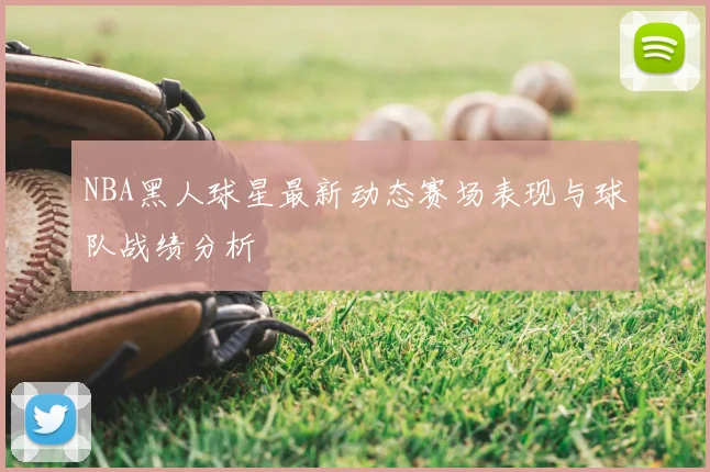 NBA黑人球星最新动态赛场表现与球队战绩分析