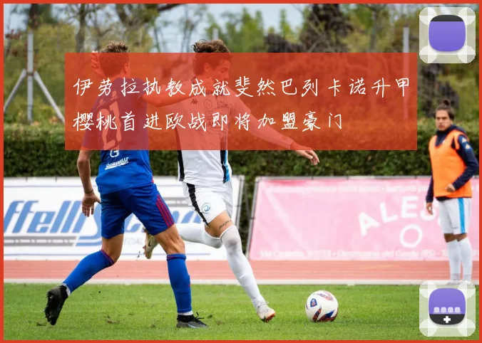 伊劳拉执教成就斐然巴列卡诺升甲樱桃首进欧战即将加盟豪门