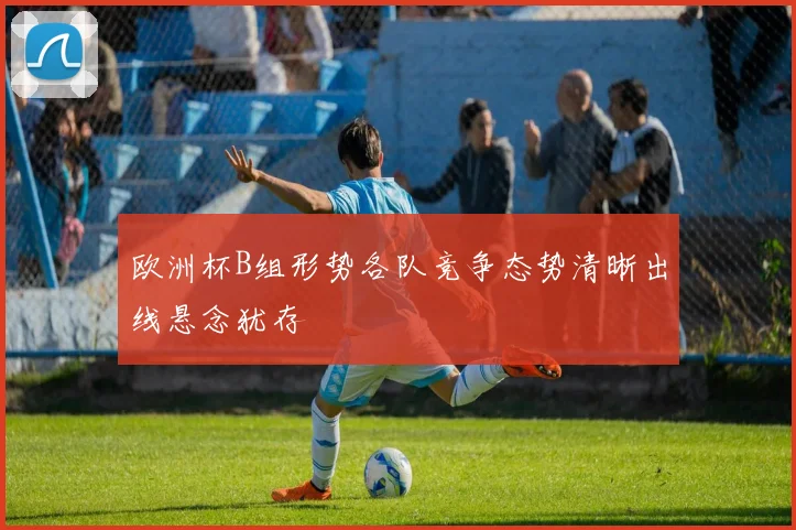 欧洲杯B组形势各队竞争态势清晰出线悬念犹存