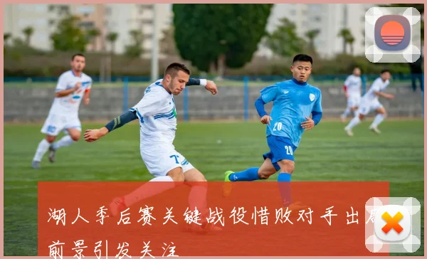 湖人季后赛关键战役惜败对手出局前景引发关注