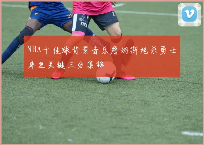 NBA十佳球背景音乐詹姆斯绝杀勇士库里关键三分集锦