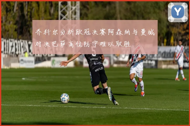 乔科尔分析欧冠决赛阿森纳与曼城对决巴萨高位防守难以取胜