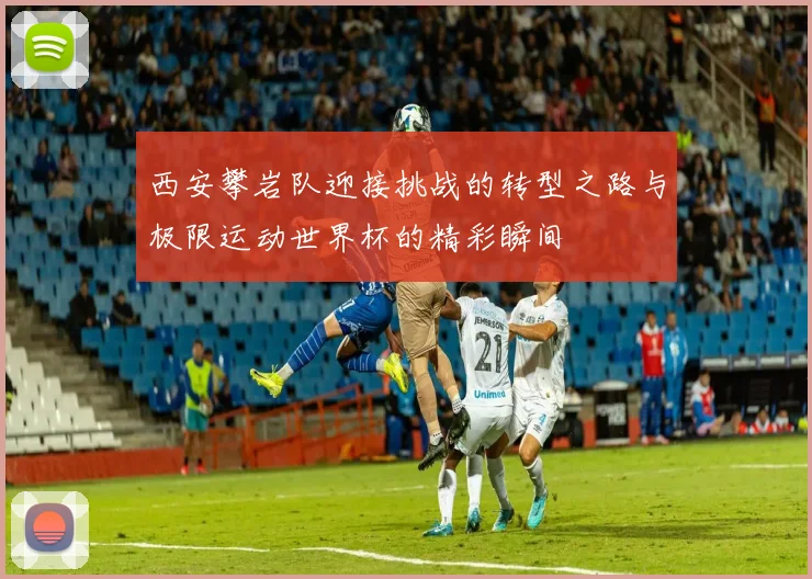 西安攀岩队迎接挑战的转型之路与极限运动世界杯的精彩瞬间