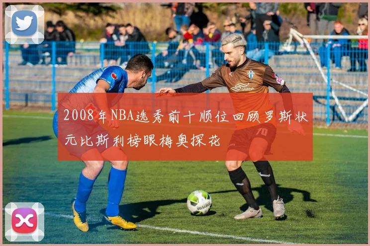 2008年NBA选秀前十顺位回顾罗斯状元比斯利榜眼梅奥探花