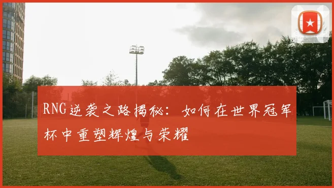 RNG逆袭之路揭秘：如何在世界冠军杯中重塑辉煌与荣耀