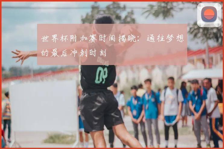 世界杯附加赛时间揭晓：通往梦想的最后冲刺时刻