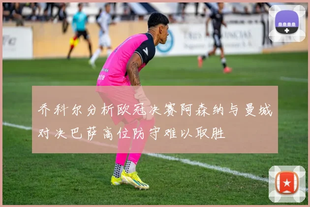 乔科尔分析欧冠决赛阿森纳与曼城对决巴萨高位防守难以取胜