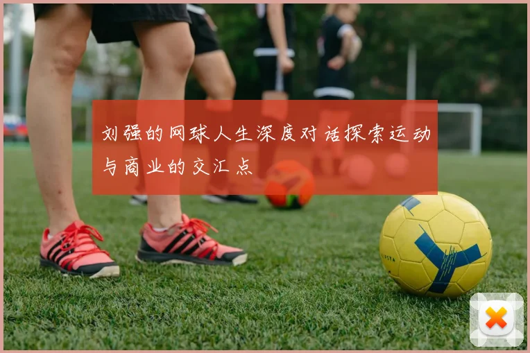 刘强的网球人生深度对话探索运动与商业的交汇点