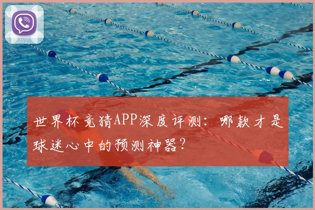 世界杯竞猜APP深度评测：哪款才是球迷心中的预测神器？
