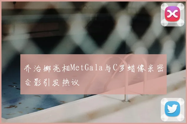 乔治娜亮相MetGala与C罗蜡像亲密合影引发热议