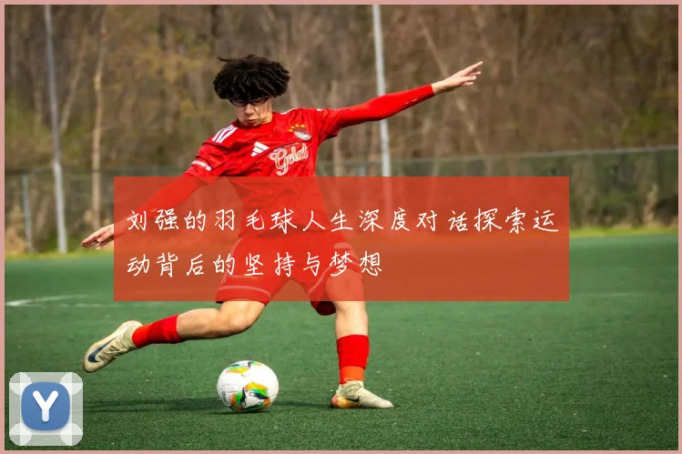 刘强的羽毛球人生深度对话探索运动背后的坚持与梦想