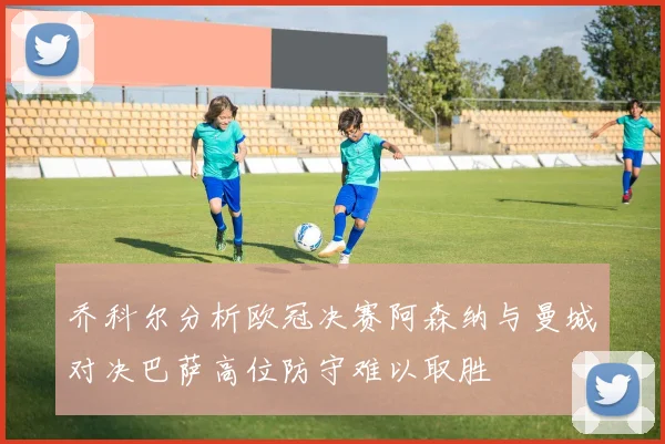 乔科尔分析欧冠决赛阿森纳与曼城对决巴萨高位防守难以取胜