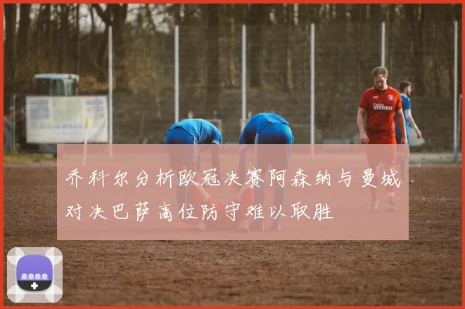 乔科尔分析欧冠决赛阿森纳与曼城对决巴萨高位防守难以取胜