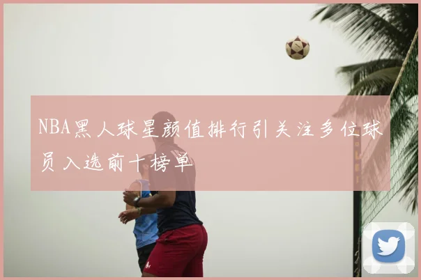 NBA黑人球星颜值排行引关注多位球员入选前十榜单