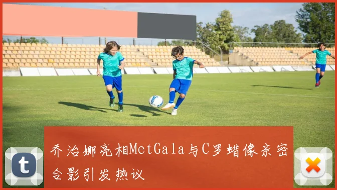 乔治娜亮相MetGala与C罗蜡像亲密合影引发热议