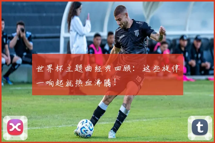 世界杯主题曲经典回顾：这些旋律一响起就热血沸腾！