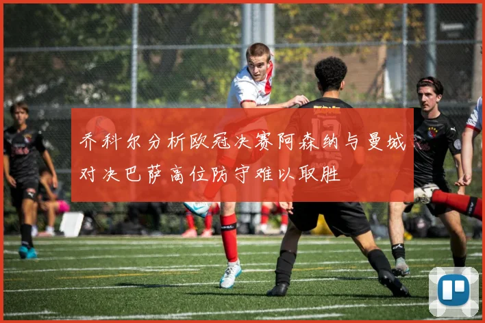 乔科尔分析欧冠决赛阿森纳与曼城对决巴萨高位防守难以取胜