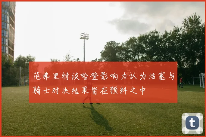 范弗里特谈哈登影响力认为活塞与骑士对决结果皆在预料之中