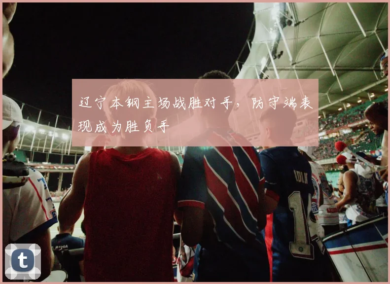 辽宁本钢主场战胜对手，防守端表现成为胜负手