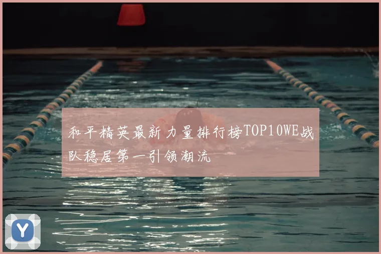 和平精英最新力量排行榜TOP10WE战队稳居第一引领潮流