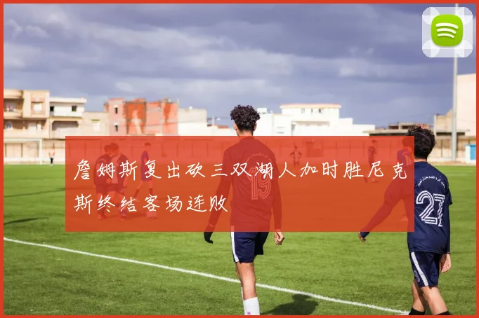 詹姆斯复出砍三双湖人加时胜尼克斯终结客场连败