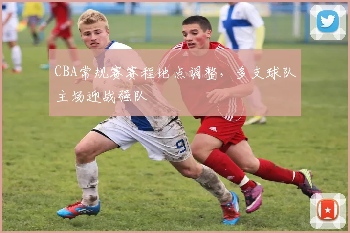 CBA常规赛赛程地点调整，多支球队主场迎战强队