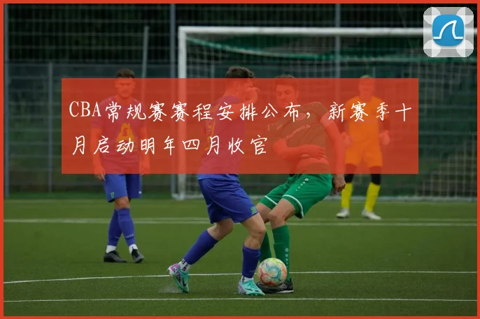 CBA常规赛赛程安排公布，新赛季十月启动明年四月收官