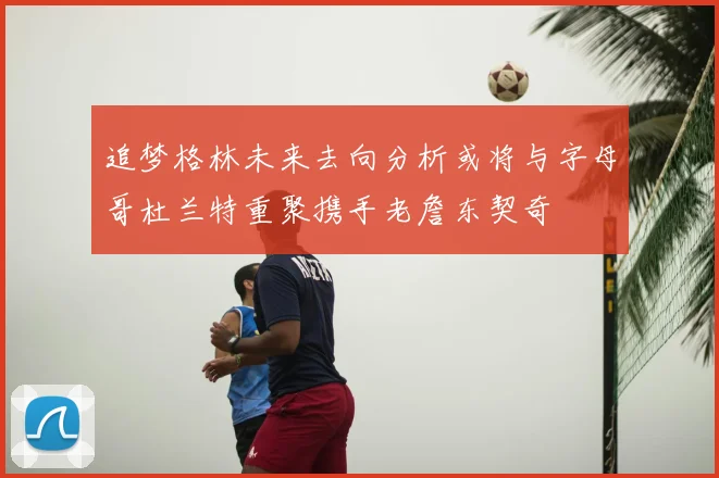 追梦格林未来去向分析或将与字母哥杜兰特重聚携手老詹东契奇