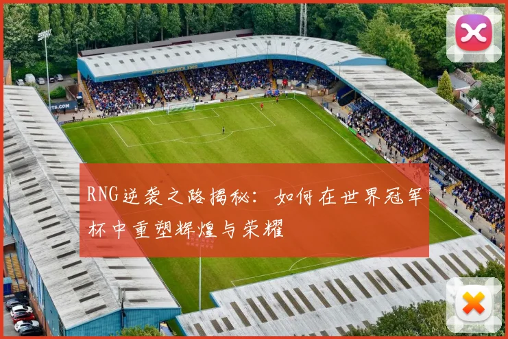 RNG逆袭之路揭秘：如何在世界冠军杯中重塑辉煌与荣耀
