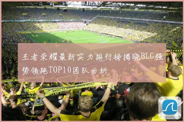 王者荣耀最新实力排行榜揭晓BLG强势领跑TOP10团队分析