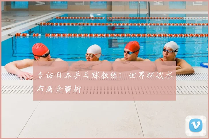 专访日本乒乓球教练：世界杯战术布局全解析